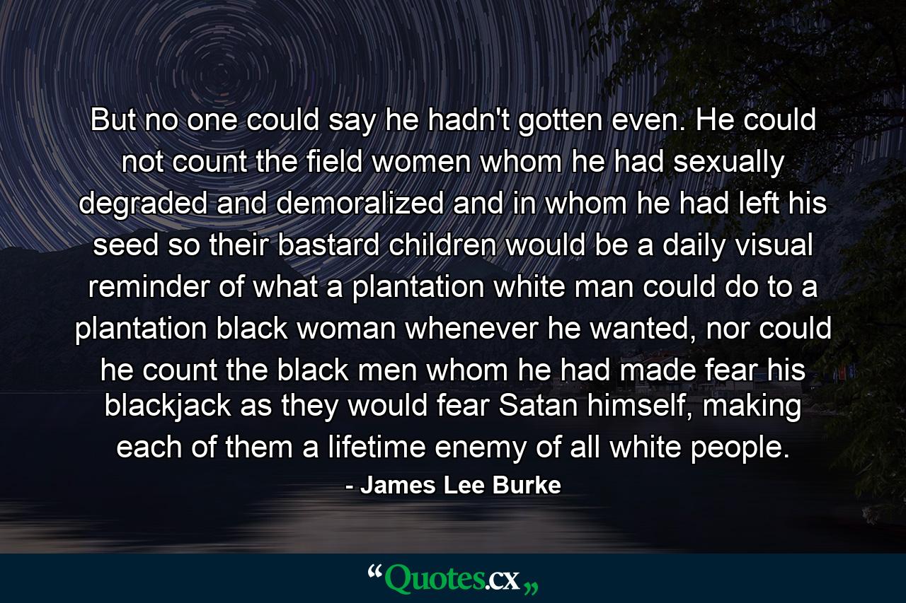 But no one could say he hadn't gotten even. He could not count the field women whom he had sexually degraded and demoralized and in whom he had left his seed so their bastard children would be a daily visual reminder of what a plantation white man could do to a plantation black woman whenever he wanted, nor could he count the black men whom he had made fear his blackjack as they would fear Satan himself, making each of them a lifetime enemy of all white people. - Quote by James Lee Burke