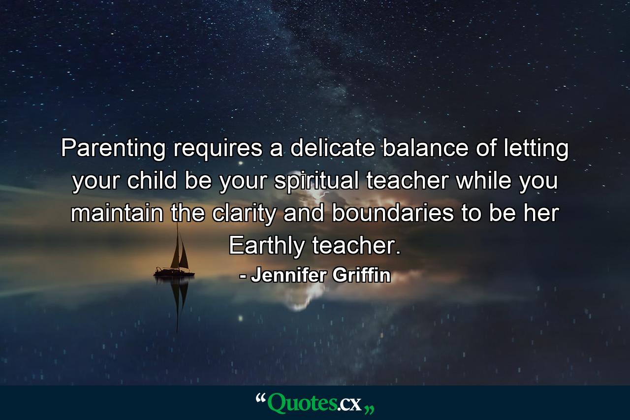 Parenting requires a delicate balance of letting your child be your spiritual teacher while you maintain the clarity and boundaries to be her Earthly teacher. - Quote by Jennifer Griffin