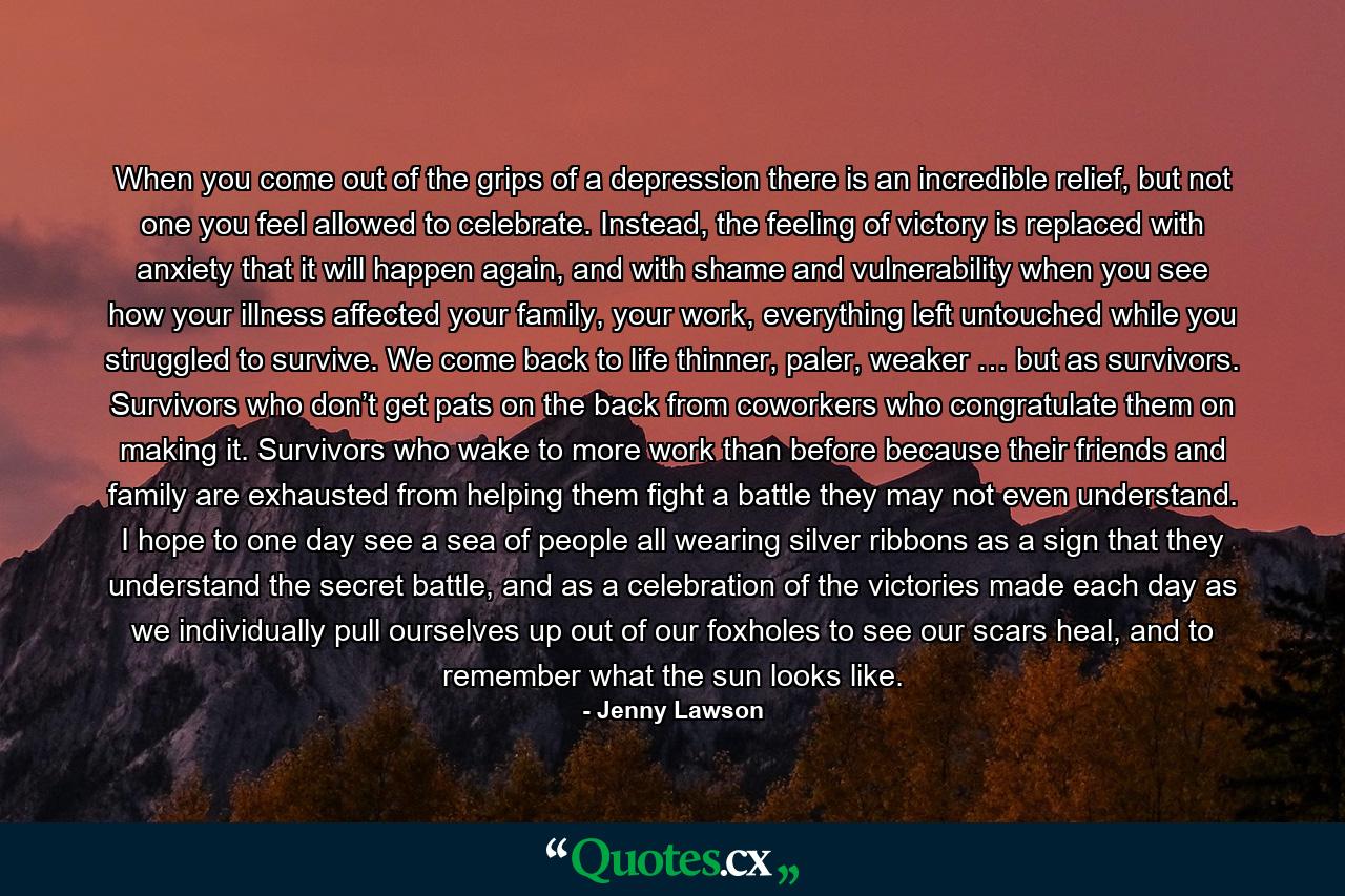 When you come out of the grips of a depression there is an incredible relief, but not one you feel allowed to celebrate. Instead, the feeling of victory is replaced with anxiety that it will happen again, and with shame and vulnerability when you see how your illness affected your family, your work, everything left untouched while you struggled to survive. We come back to life thinner, paler, weaker … but as survivors. Survivors who don’t get pats on the back from coworkers who congratulate them on making it. Survivors who wake to more work than before because their friends and family are exhausted from helping them fight a battle they may not even understand. I hope to one day see a sea of people all wearing silver ribbons as a sign that they understand the secret battle, and as a celebration of the victories made each day as we individually pull ourselves up out of our foxholes to see our scars heal, and to remember what the sun looks like. - Quote by Jenny Lawson