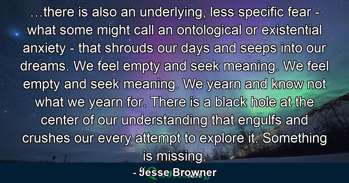 …there is also an underlying, less specific fear - what some might call an ontological or existential anxiety - that shrouds our days and seeps into our dreams. We feel empty and seek meaning. We feel empty and seek meaning. We yearn and know not what we yearn for. There is a black hole at the center of our understanding that engulfs and crushes our every attempt to explore it. Something is missing. - Quote by Jesse Browner