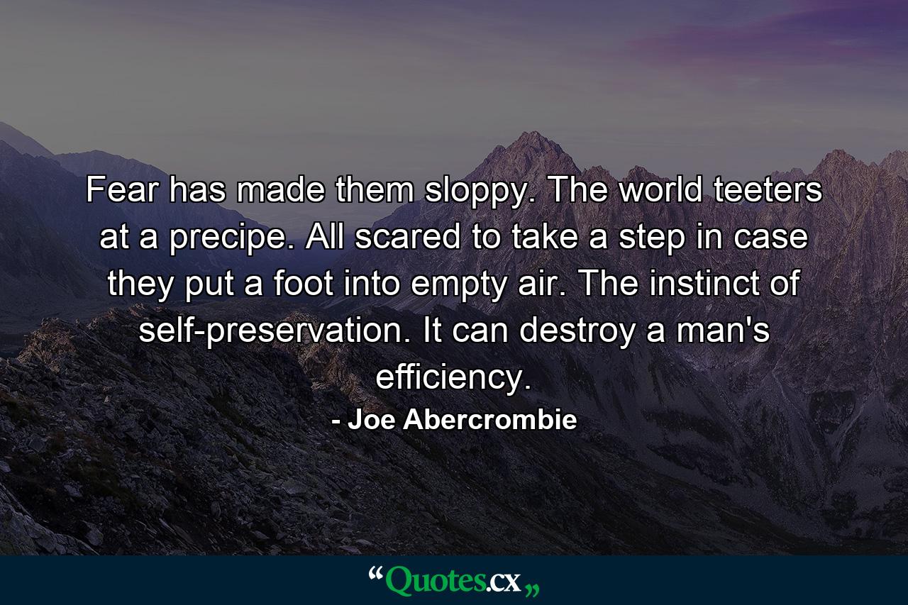 Fear has made them sloppy. The world teeters at a precipe. All scared to take a step in case they put a foot into empty air. The instinct of self-preservation. It can destroy a man's efficiency. - Quote by Joe Abercrombie