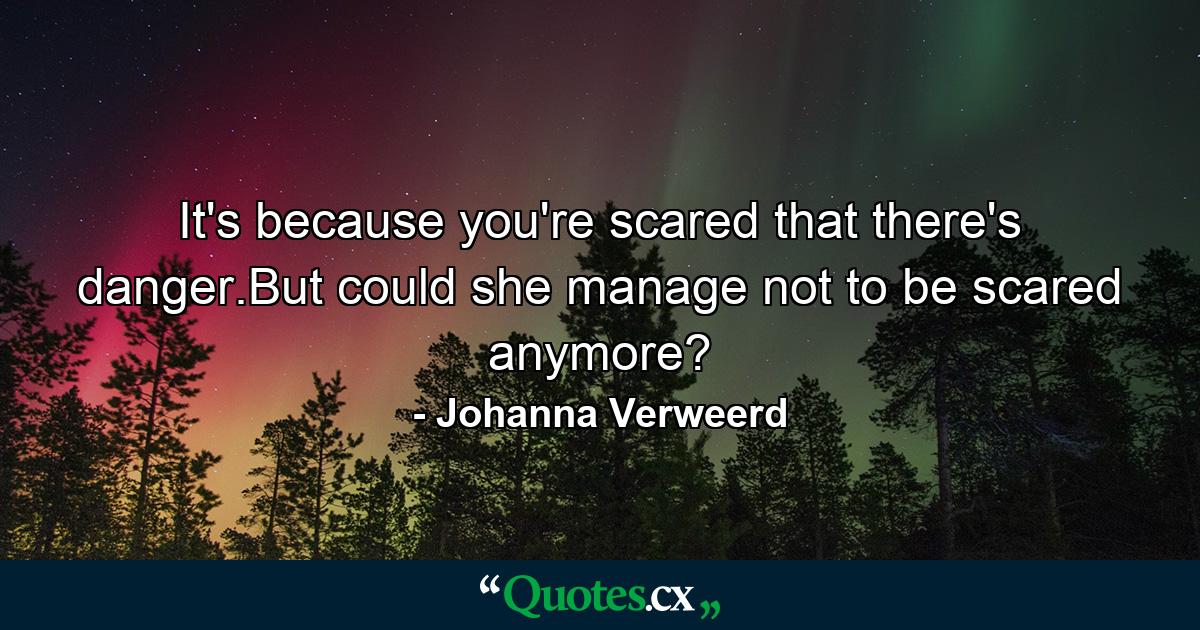 It's because you're scared that there's danger.But could she manage not to be scared anymore? - Quote by Johanna Verweerd