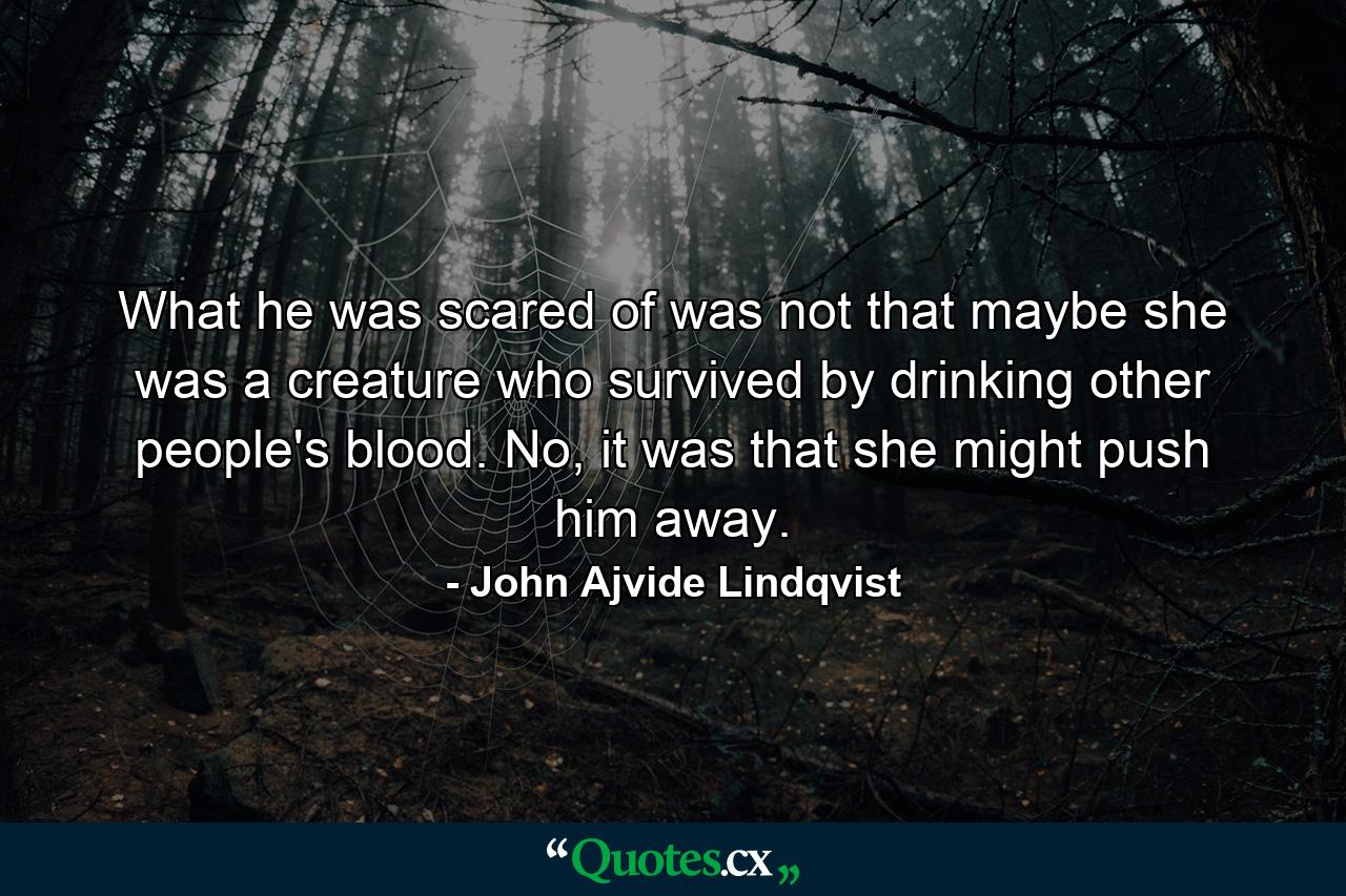 What he was scared of was not that maybe she was a creature who survived by drinking other people's blood. No, it was that she might push him away. - Quote by John Ajvide Lindqvist