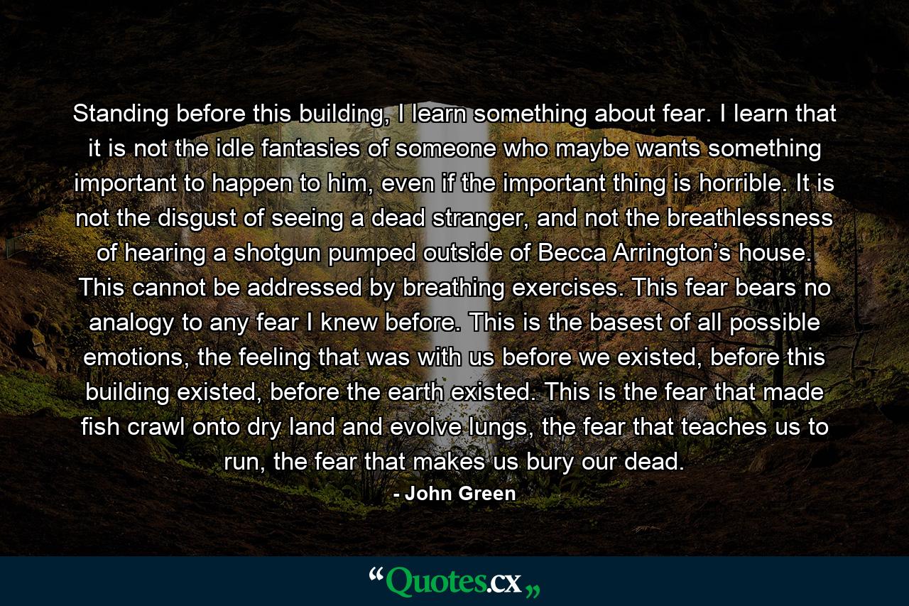 Standing before this building, I learn something about fear. I learn that it is not the idle fantasies of someone who maybe wants something important to happen to him, even if the important thing is horrible. It is not the disgust of seeing a dead stranger, and not the breathlessness of hearing a shotgun pumped outside of Becca Arrington’s house. This cannot be addressed by breathing exercises. This fear bears no analogy to any fear I knew before. This is the basest of all possible emotions, the feeling that was with us before we existed, before this building existed, before the earth existed. This is the fear that made fish crawl onto dry land and evolve lungs, the fear that teaches us to run, the fear that makes us bury our dead. - Quote by John Green