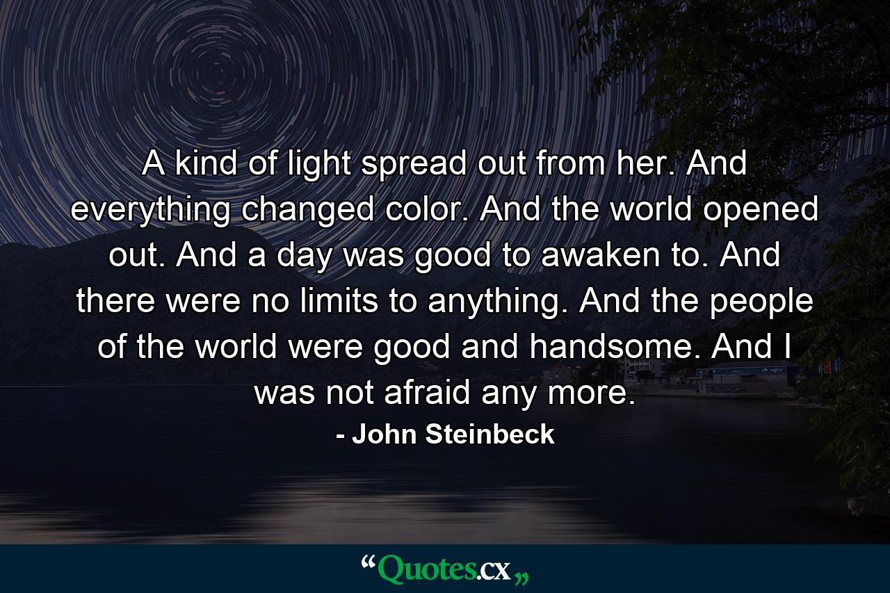 A kind of light spread out from her. And everything changed color. And the world opened out. And a day was good to awaken to. And there were no limits to anything. And the people of the world were good and handsome. And I was not afraid any more. - Quote by John Steinbeck