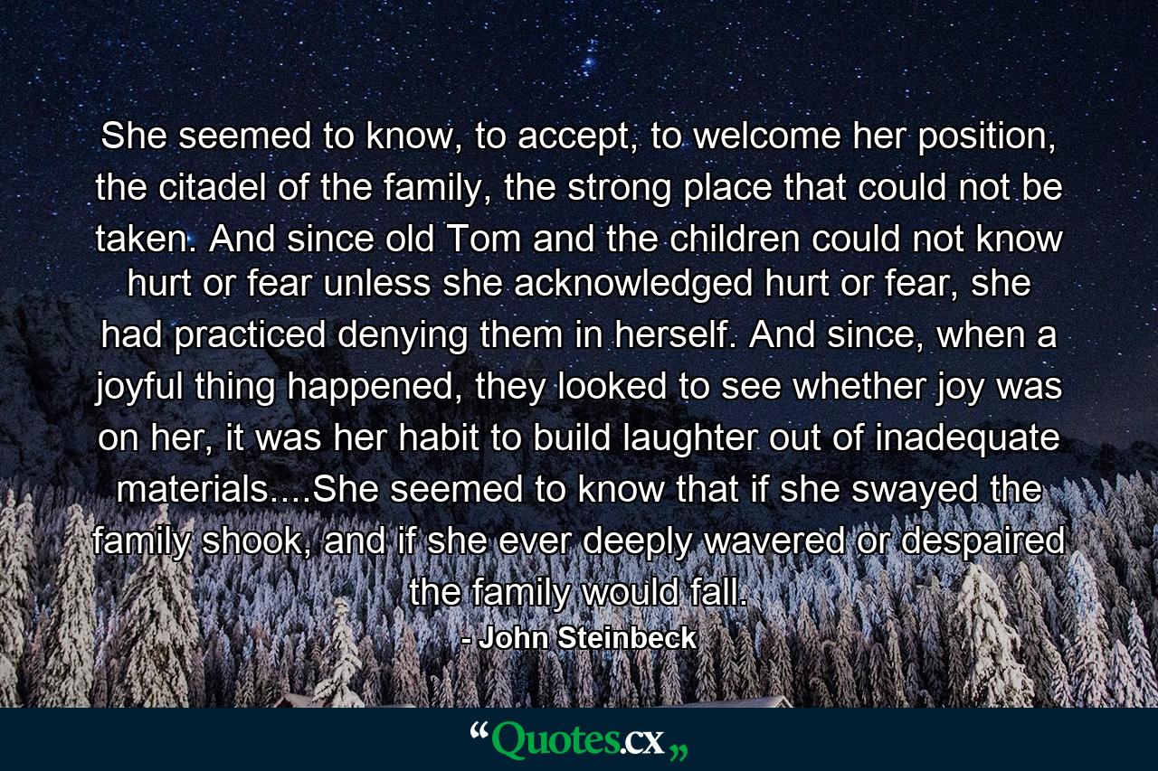 She seemed to know, to accept, to welcome her position, the citadel of the family, the strong place that could not be taken. And since old Tom and the children could not know hurt or fear unless she acknowledged hurt or fear, she had practiced denying them in herself. And since, when a joyful thing happened, they looked to see whether joy was on her, it was her habit to build laughter out of inadequate materials....She seemed to know that if she swayed the family shook, and if she ever deeply wavered or despaired the family would fall. - Quote by John Steinbeck