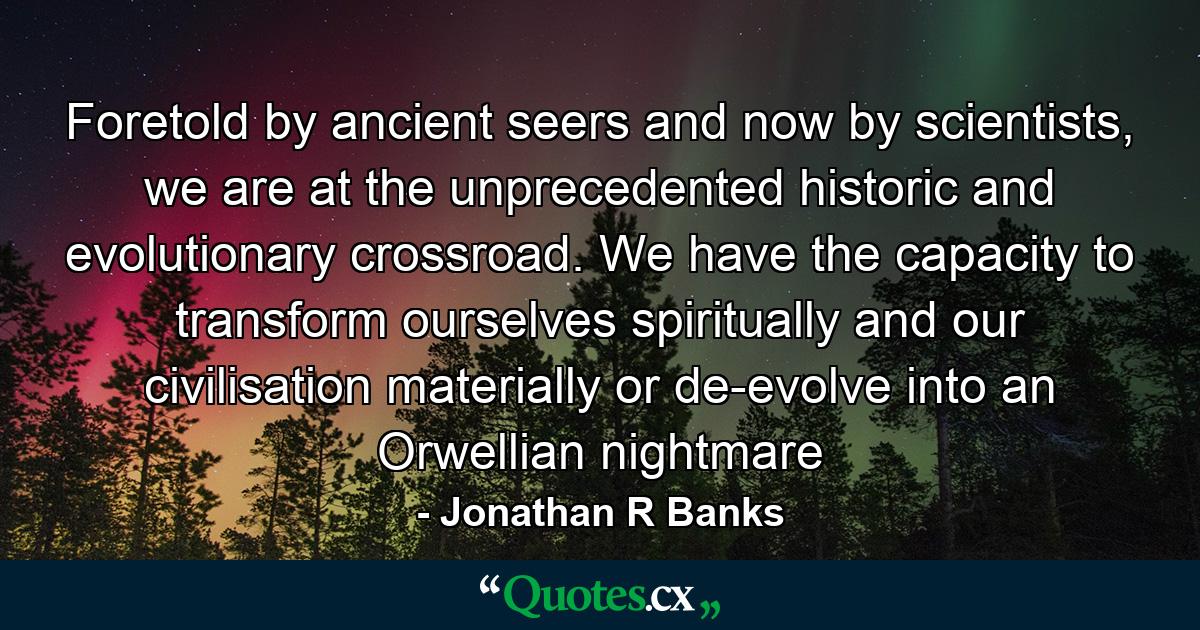 Foretold by ancient seers and now by scientists, we are at the unprecedented historic and evolutionary crossroad. We have the capacity to transform ourselves spiritually and our civilisation materially or de-evolve into an Orwellian nightmare - Quote by Jonathan R Banks