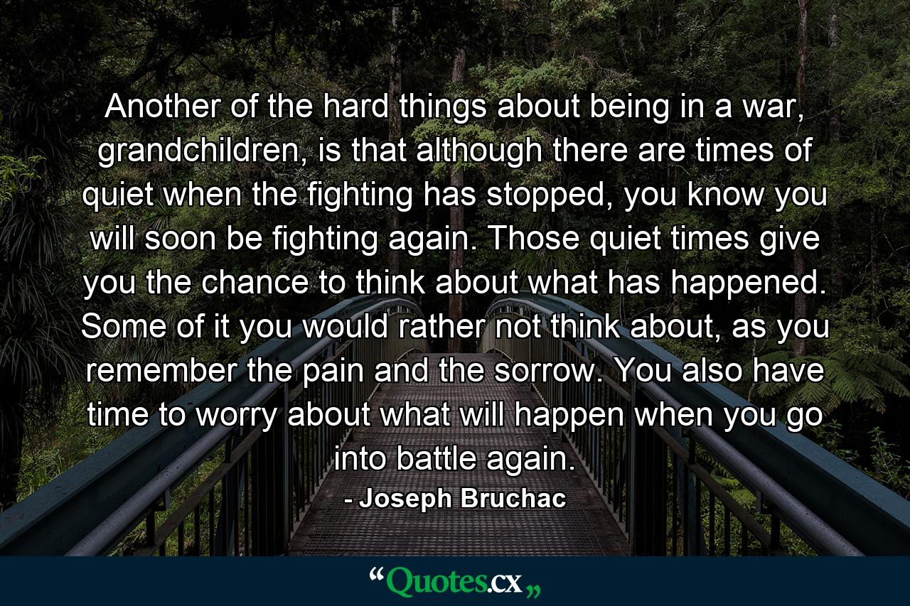 Another of the hard things about being in a war, grandchildren, is that although there are times of quiet when the fighting has stopped, you know you will soon be fighting again. Those quiet times give you the chance to think about what has happened. Some of it you would rather not think about, as you remember the pain and the sorrow. You also have time to worry about what will happen when you go into battle again. - Quote by Joseph Bruchac