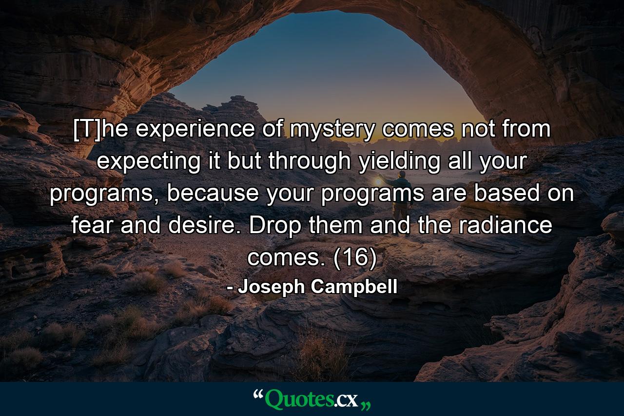 [T]he experience of mystery comes not from expecting it but through yielding all your programs, because your programs are based on fear and desire. Drop them and the radiance comes. (16) - Quote by Joseph Campbell