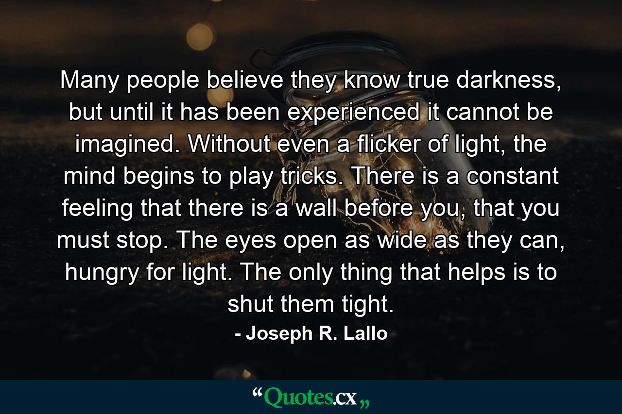 Many people believe they know true darkness, but until it has been experienced it cannot be imagined. Without even a flicker of light, the mind begins to play tricks. There is a constant feeling that there is a wall before you, that you must stop. The eyes open as wide as they can, hungry for light. The only thing that helps is to shut them tight. - Quote by Joseph R. Lallo