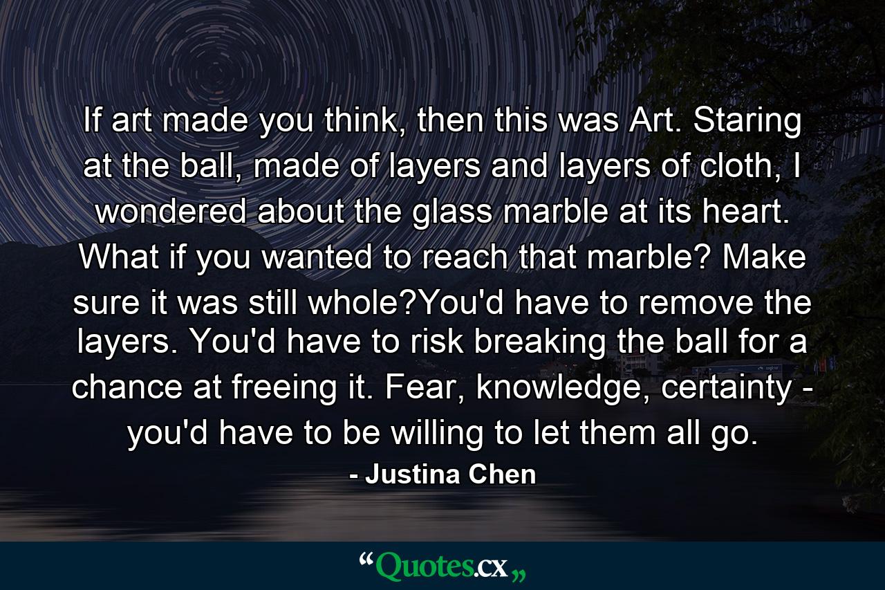 If art made you think, then this was Art. Staring at the ball, made of layers and layers of cloth, I wondered about the glass marble at its heart. What if you wanted to reach that marble? Make sure it was still whole?You'd have to remove the layers. You'd have to risk breaking the ball for a chance at freeing it. Fear, knowledge, certainty - you'd have to be willing to let them all go. - Quote by Justina Chen