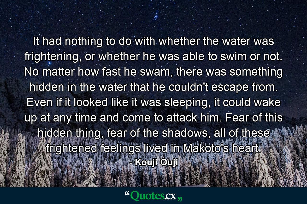 It had nothing to do with whether the water was frightening, or whether he was able to swim or not. No matter how fast he swam, there was something hidden in the water that he couldn't escape from. Even if it looked like it was sleeping, it could wake up at any time and come to attack him. Fear of this hidden thing, fear of the shadows, all of these frightened feelings lived in Makoto's heart. - Quote by Kouji Ouji