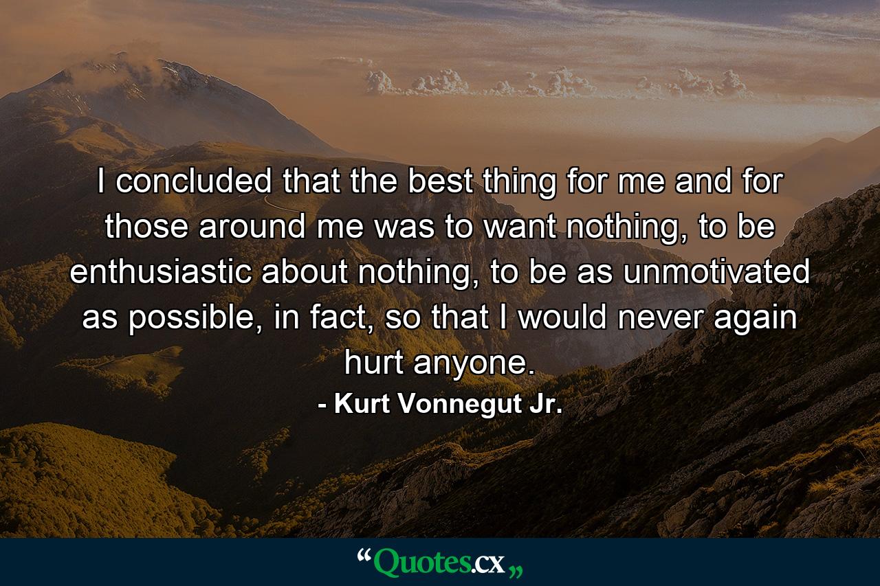 I concluded that the best thing for me and for those around me was to want nothing, to be enthusiastic about nothing, to be as unmotivated as possible, in fact, so that I would never again hurt anyone. - Quote by Kurt Vonnegut Jr.