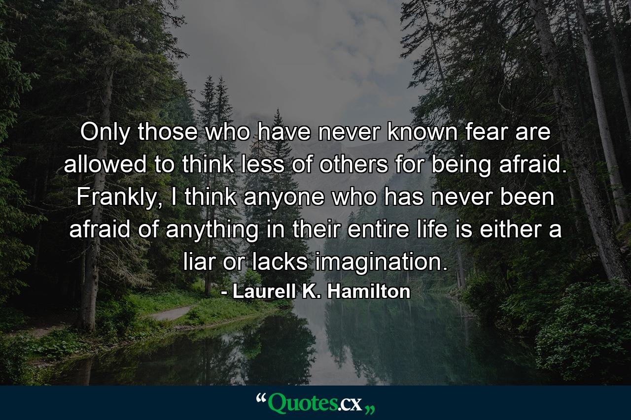 Only those who have never known fear are allowed to think less of others for being afraid. Frankly, I think anyone who has never been afraid of anything in their entire life is either a liar or lacks imagination. - Quote by Laurell K. Hamilton