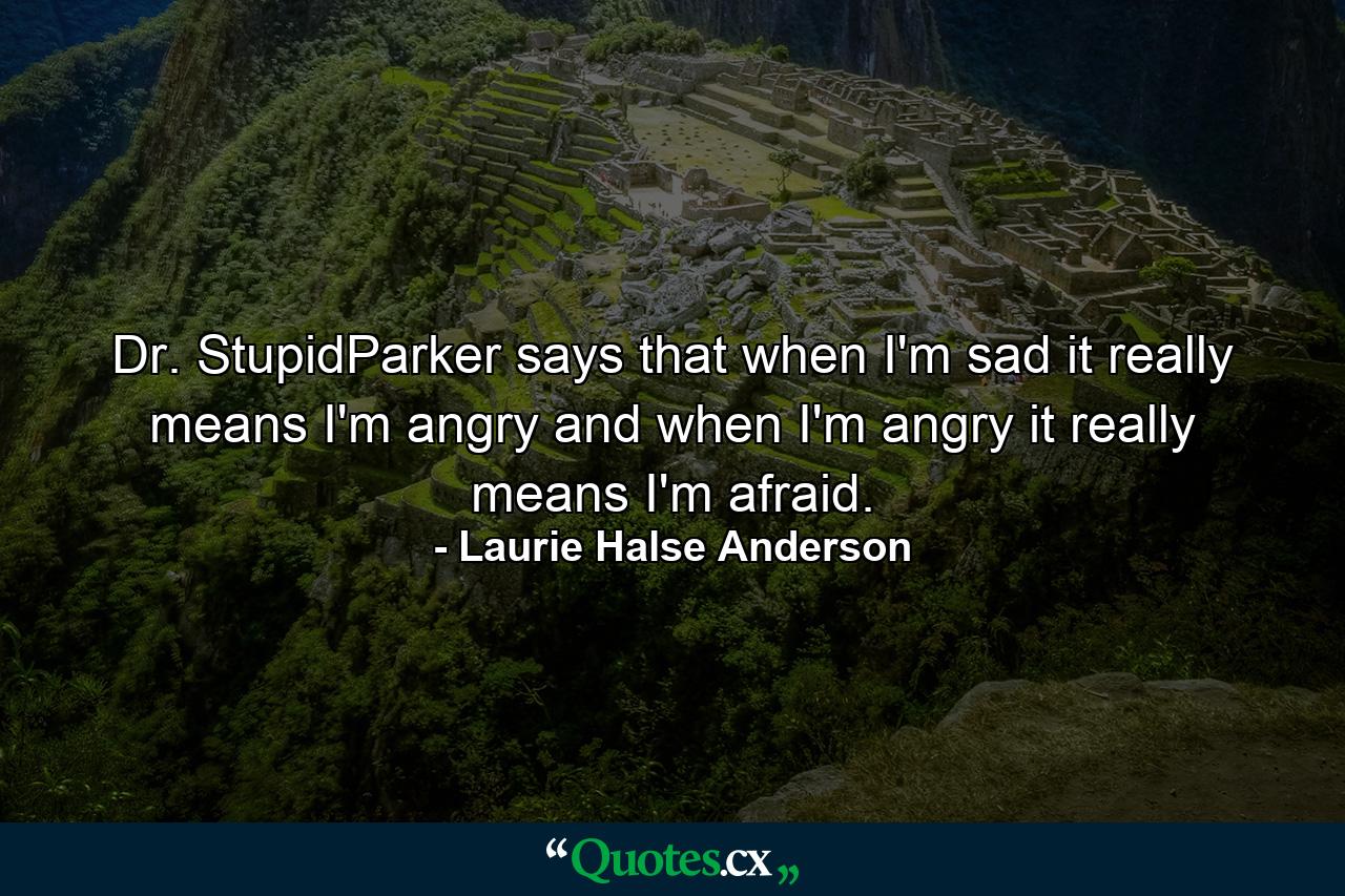 Dr. StupidParker says that when I'm sad it really means I'm angry and when I'm angry it really means I'm afraid. - Quote by Laurie Halse Anderson