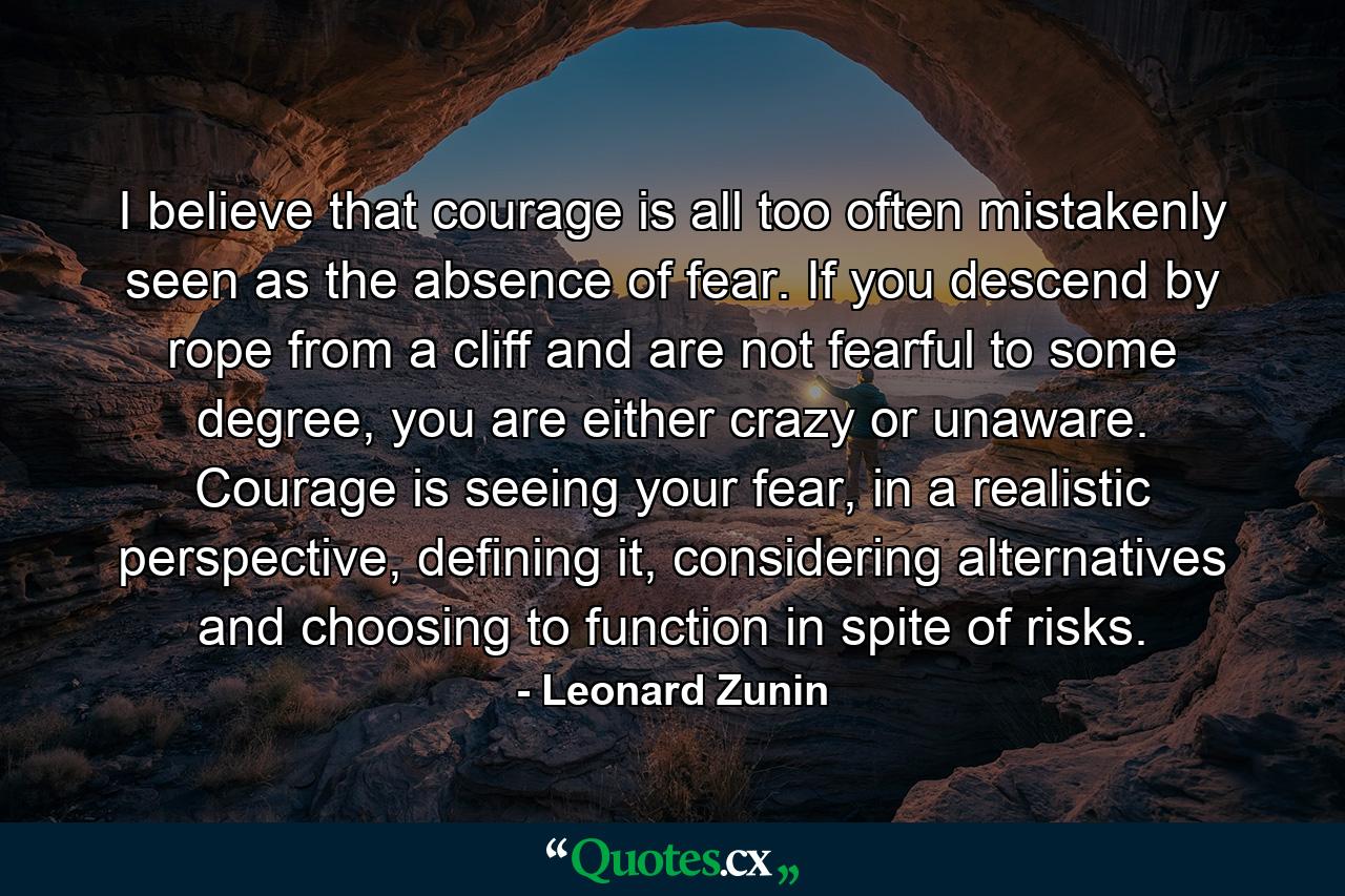 I believe that courage is all too often mistakenly seen as the absence of fear. If you descend by rope from a cliff and are not fearful to some degree, you are either crazy or unaware. Courage is seeing your fear, in a realistic perspective, defining it, considering alternatives and choosing to function in spite of risks. - Quote by Leonard Zunin