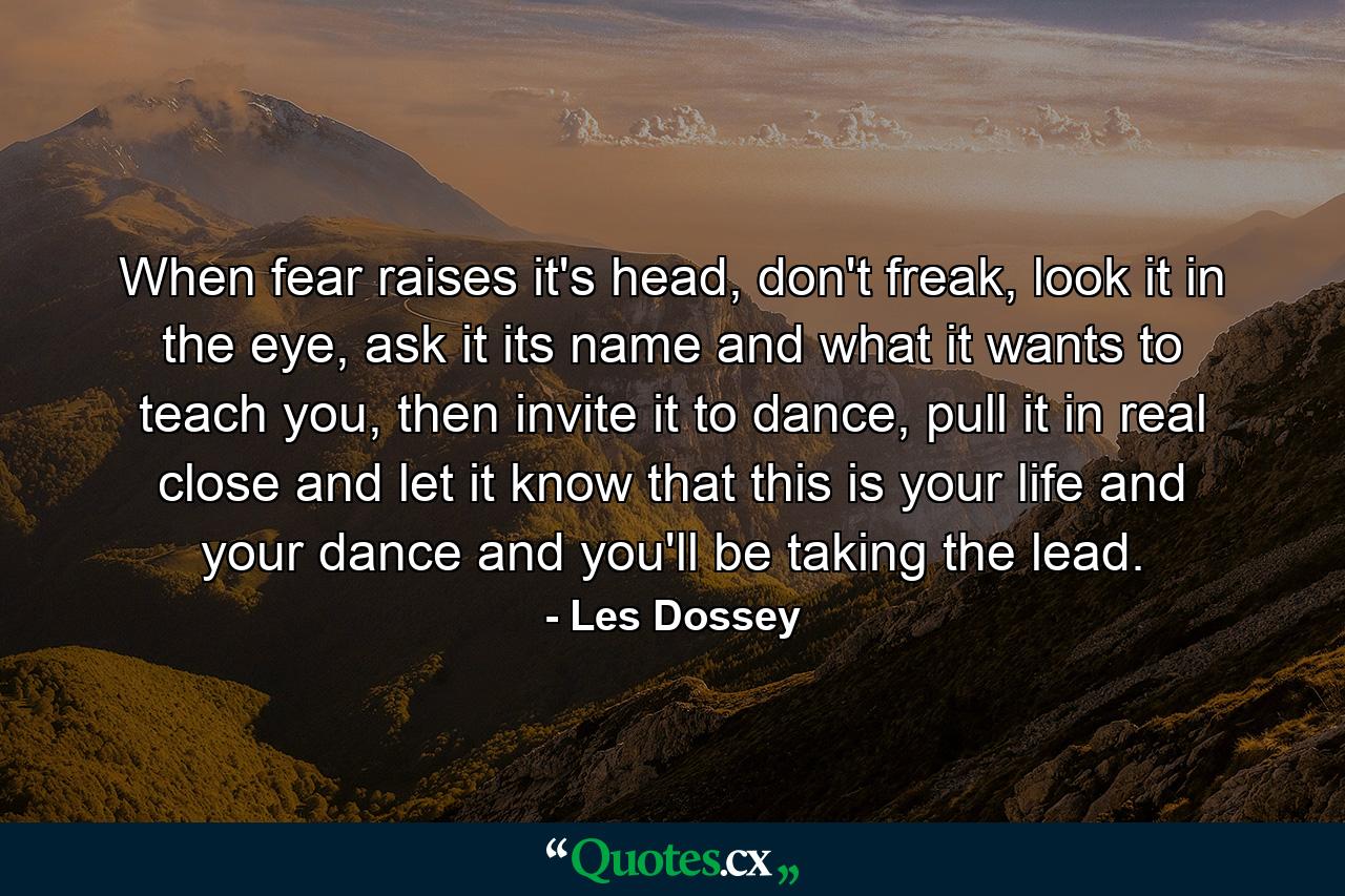 When fear raises it's head, don't freak, look it in the eye, ask it its name and what it wants to teach you, then invite it to dance, pull it in real close and let it know that this is your life and your dance and you'll be taking the lead. - Quote by Les Dossey