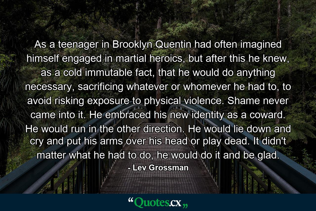 As a teenager in Brooklyn Quentin had often imagined himself engaged in martial heroics, but after this he knew, as a cold immutable fact, that he would do anything necessary, sacrificing whatever or whomever he had to, to avoid risking exposure to physical violence. Shame never came into it. He embraced his new identity as a coward. He would run in the other direction. He would lie down and cry and put his arms over his head or play dead. It didn't matter what he had to do, he would do it and be glad. - Quote by Lev Grossman