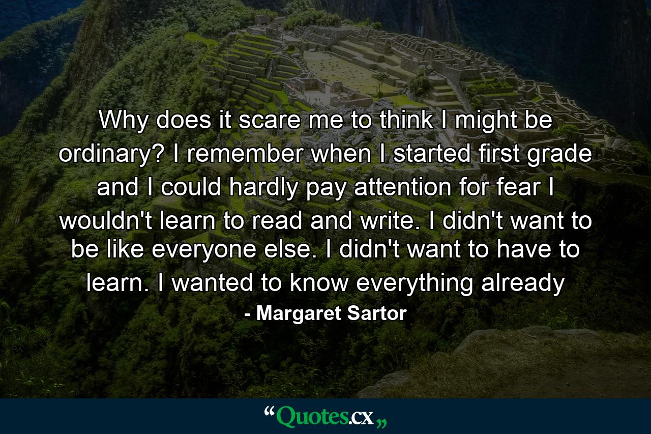 Why does it scare me to think I might be ordinary? I remember when I started first grade and I could hardly pay attention for fear I wouldn't learn to read and write. I didn't want to be like everyone else. I didn't want to have to learn. I wanted to know everything already - Quote by Margaret Sartor