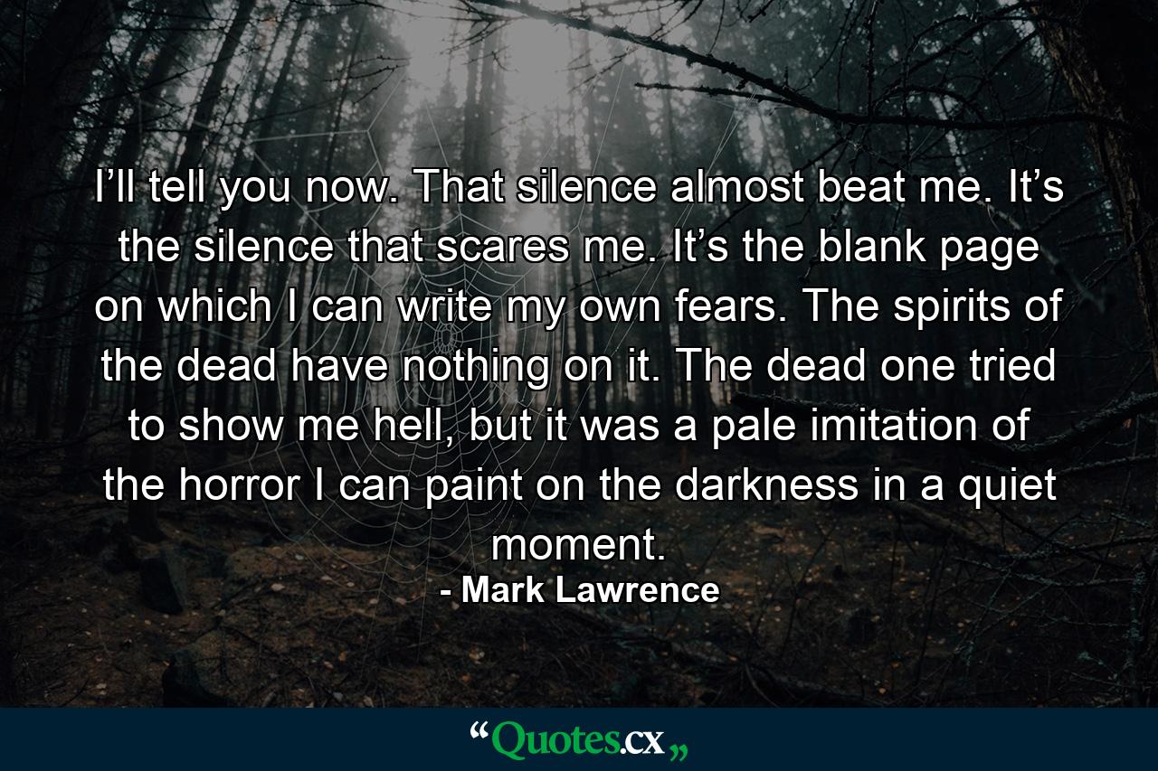 I’ll tell you now. That silence almost beat me. It’s the silence that scares me. It’s the blank page on which I can write my own fears. The spirits of the dead have nothing on it. The dead one tried to show me hell, but it was a pale imitation of the horror I can paint on the darkness in a quiet moment. - Quote by Mark Lawrence