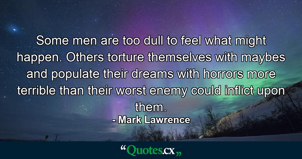 Some men are too dull to feel what might happen. Others torture themselves with maybes and populate their dreams with horrors more terrible than their worst enemy could inflict upon them. - Quote by Mark Lawrence