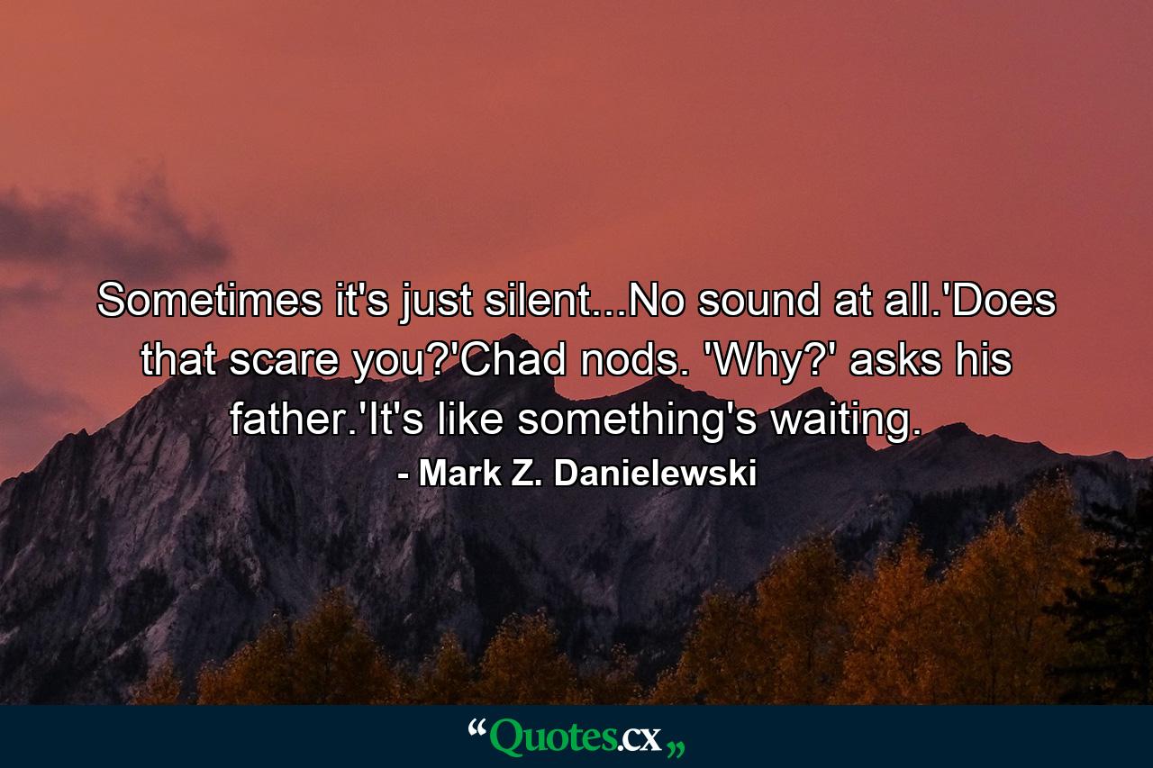 Sometimes it's just silent...No sound at all.'Does that scare you?'Chad nods. 'Why?' asks his father.'It's like something's waiting. - Quote by Mark Z. Danielewski