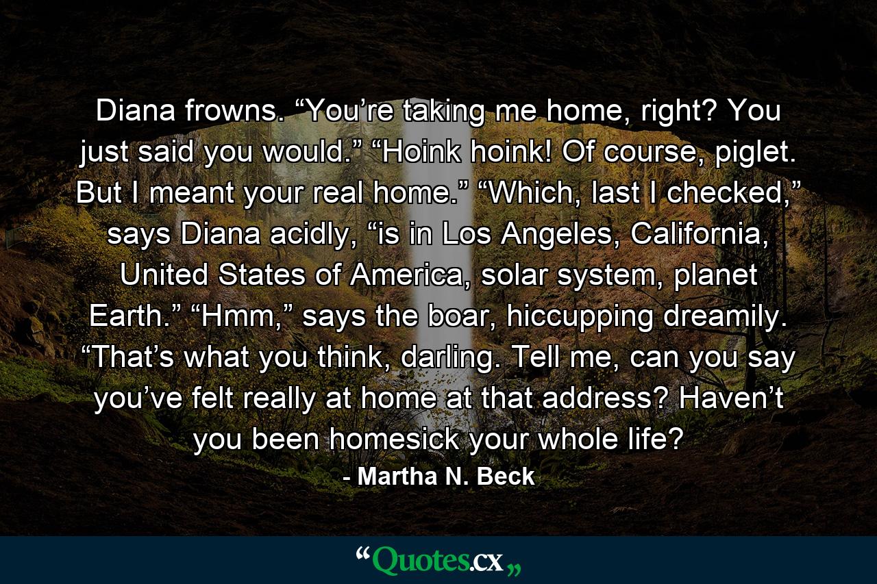 Diana frowns. “You’re taking me home, right? You just said you would.” “Hoink hoink! Of course, piglet. But I meant your real home.” “Which, last I checked,” says Diana acidly, “is in Los Angeles, California, United States of America, solar system, planet Earth.” “Hmm,” says the boar, hiccupping dreamily. “That’s what you think, darling. Tell me, can you say you’ve felt really at home at that address? Haven’t you been homesick your whole life? - Quote by Martha N. Beck