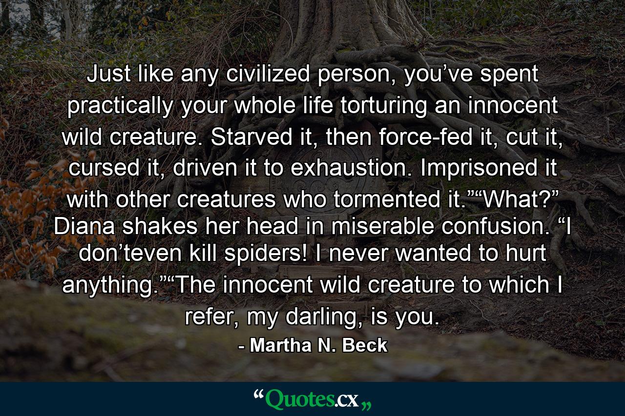 Just like any civilized person, you’ve spent practically your whole life torturing an innocent wild creature. Starved it, then force-fed it, cut it, cursed it, driven it to exhaustion. Imprisoned it with other creatures who tormented it.”“What?” Diana shakes her head in miserable confusion. “I don’teven kill spiders! I never wanted to hurt anything.”“The innocent wild creature to which I refer, my darling, is you. - Quote by Martha N. Beck