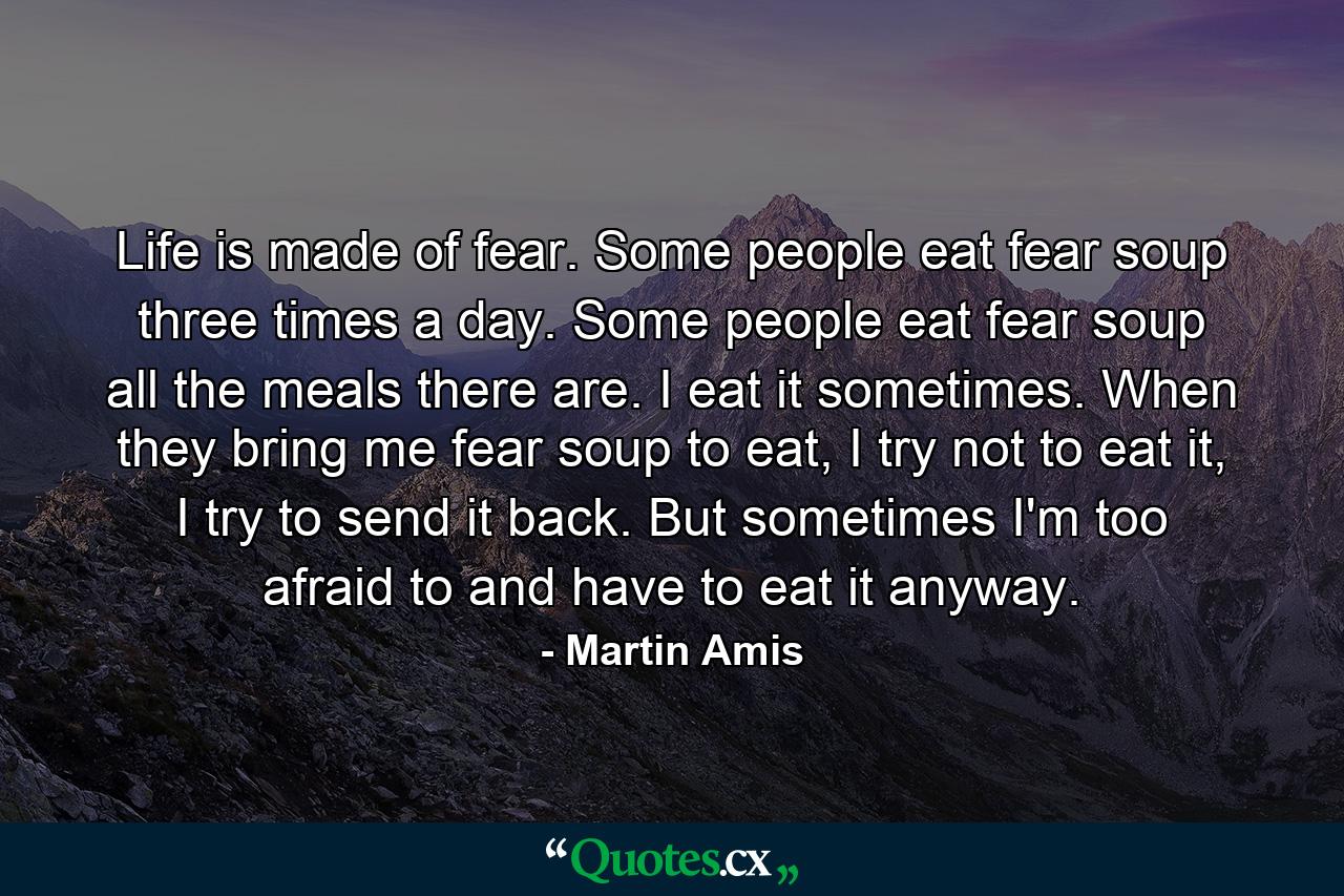 Life is made of fear. Some people eat fear soup three times a day. Some people eat fear soup all the meals there are. I eat it sometimes. When they bring me fear soup to eat, I try not to eat it, I try to send it back. But sometimes I'm too afraid to and have to eat it anyway. - Quote by Martin Amis