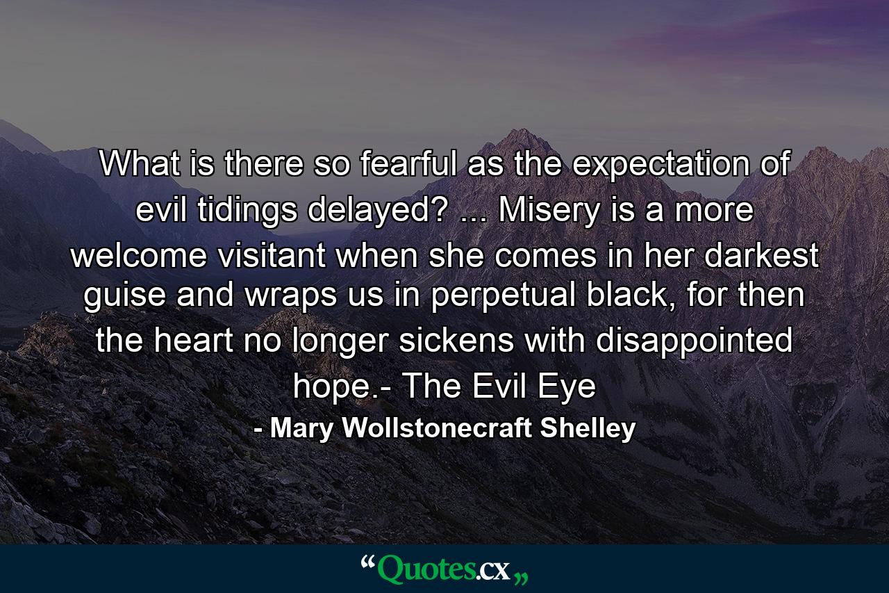 What is there so fearful as the expectation of evil tidings delayed? ... Misery is a more welcome visitant when she comes in her darkest guise and wraps us in perpetual black, for then the heart no longer sickens with disappointed hope.- The Evil Eye - Quote by Mary Wollstonecraft Shelley