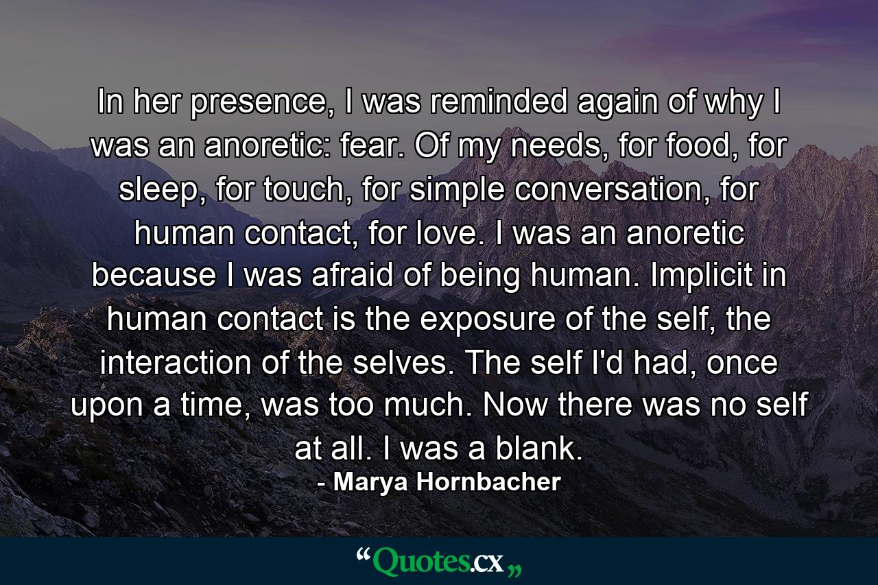 In her presence, I was reminded again of why I was an anoretic: fear. Of my needs, for food, for sleep, for touch, for simple conversation, for human contact, for love. I was an anoretic because I was afraid of being human. Implicit in human contact is the exposure of the self, the interaction of the selves. The self I'd had, once upon a time, was too much. Now there was no self at all. I was a blank. - Quote by Marya Hornbacher