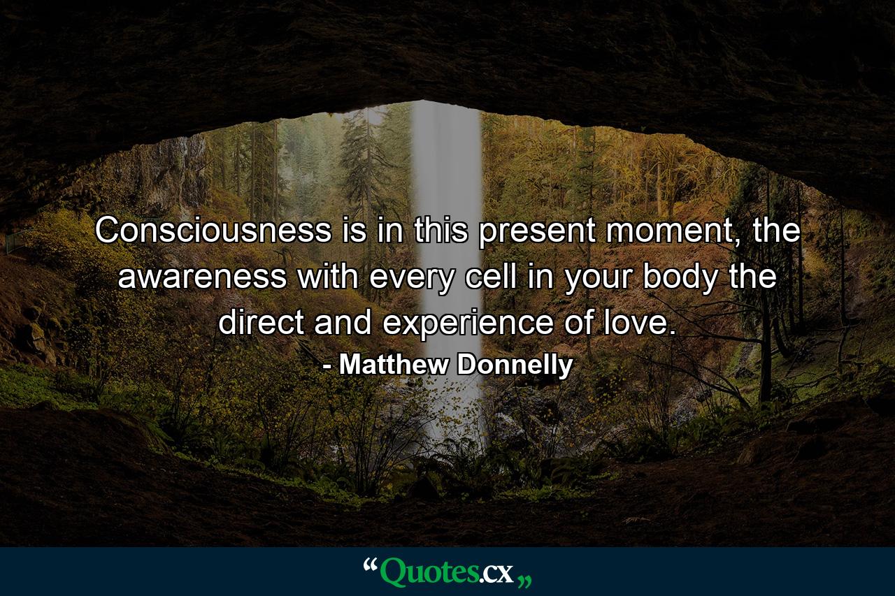 Consciousness is in this present moment, the awareness with every cell in your body the direct and experience of love. - Quote by Matthew Donnelly