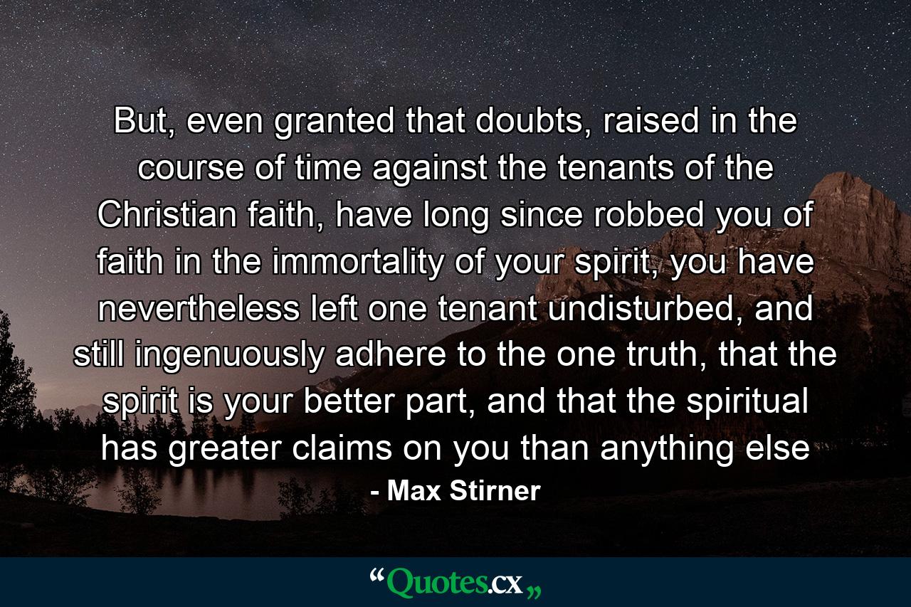 But, even granted that doubts, raised in the course of time against the tenants of the Christian faith, have long since robbed you of faith in the immortality of your spirit, you have nevertheless left one tenant undisturbed, and still ingenuously adhere to the one truth, that the spirit is your better part, and that the spiritual has greater claims on you than anything else - Quote by Max Stirner