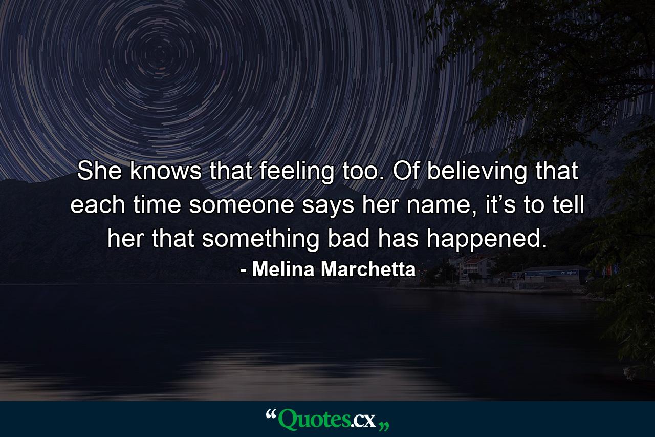 She knows that feeling too. Of believing that each time someone says her name, it’s to tell her that something bad has happened. - Quote by Melina Marchetta