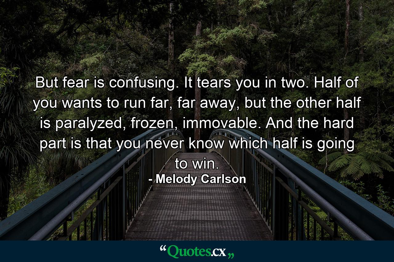 But fear is confusing. It tears you in two. Half of you wants to run far, far away, but the other half is paralyzed, frozen, immovable. And the hard part is that you never know which half is going to win. - Quote by Melody Carlson