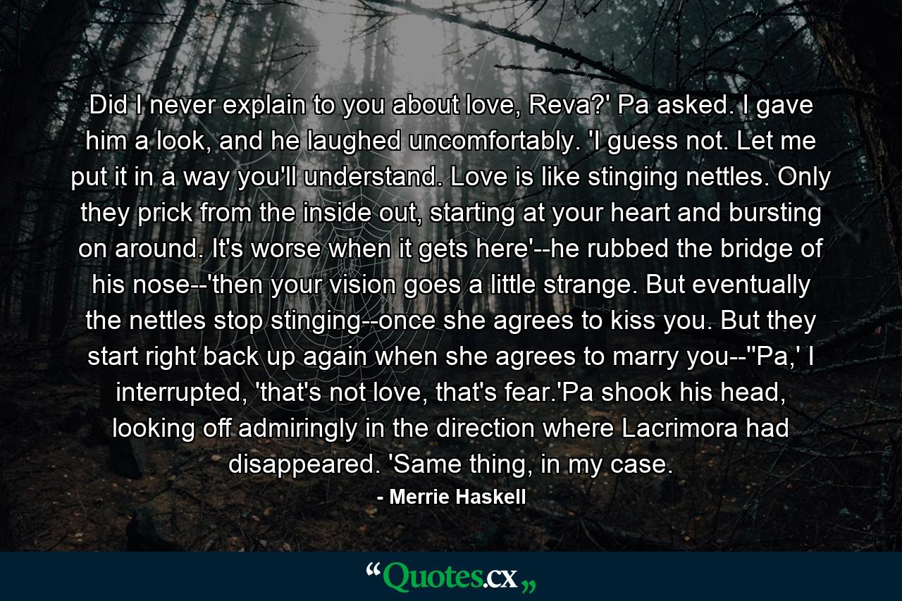 Did I never explain to you about love, Reva?' Pa asked. I gave him a look, and he laughed uncomfortably. 'I guess not. Let me put it in a way you'll understand. Love is like stinging nettles. Only they prick from the inside out, starting at your heart and bursting on around. It's worse when it gets here'--he rubbed the bridge of his nose--'then your vision goes a little strange. But eventually the nettles stop stinging--once she agrees to kiss you. But they start right back up again when she agrees to marry you--''Pa,' I interrupted, 'that's not love, that's fear.'Pa shook his head, looking off admiringly in the direction where Lacrimora had disappeared. 'Same thing, in my case. - Quote by Merrie Haskell