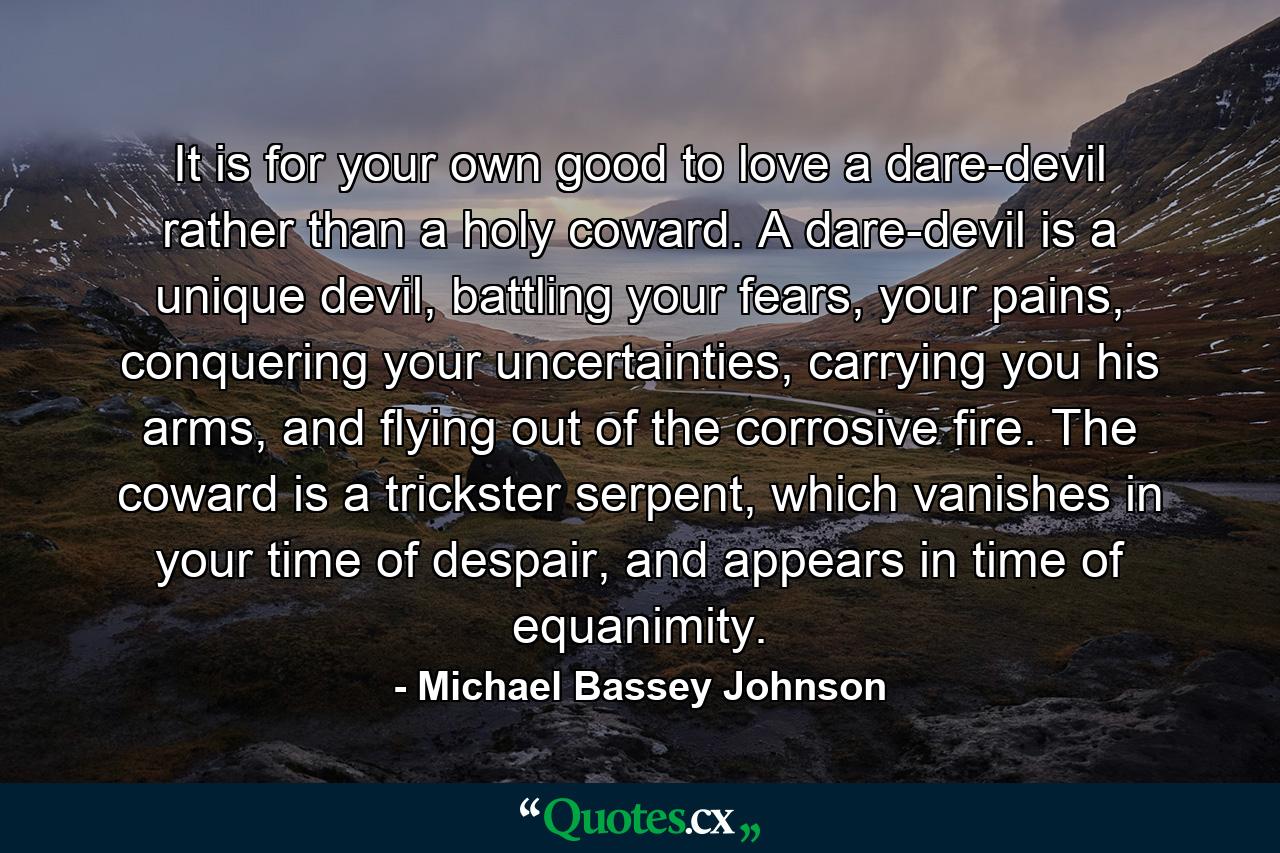 It is for your own good to love a dare-devil rather than a holy coward. A dare-devil is a unique devil, battling your fears, your pains, conquering your uncertainties, carrying you his arms, and flying out of the corrosive fire. The coward is a trickster serpent, which vanishes in your time of despair, and appears in time of equanimity. - Quote by Michael Bassey Johnson