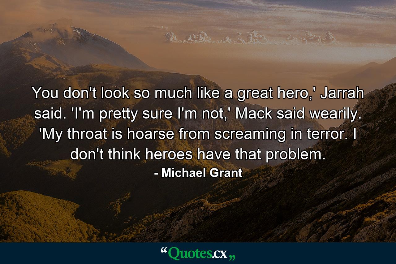 You don't look so much like a great hero,' Jarrah said. 'I'm pretty sure I'm not,' Mack said wearily. 'My throat is hoarse from screaming in terror. I don't think heroes have that problem. - Quote by Michael Grant