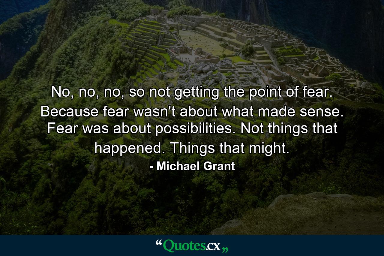 No, no, no, so not getting the point of fear. Because fear wasn't about what made sense. Fear was about possibilities. Not things that happened. Things that might. - Quote by Michael Grant