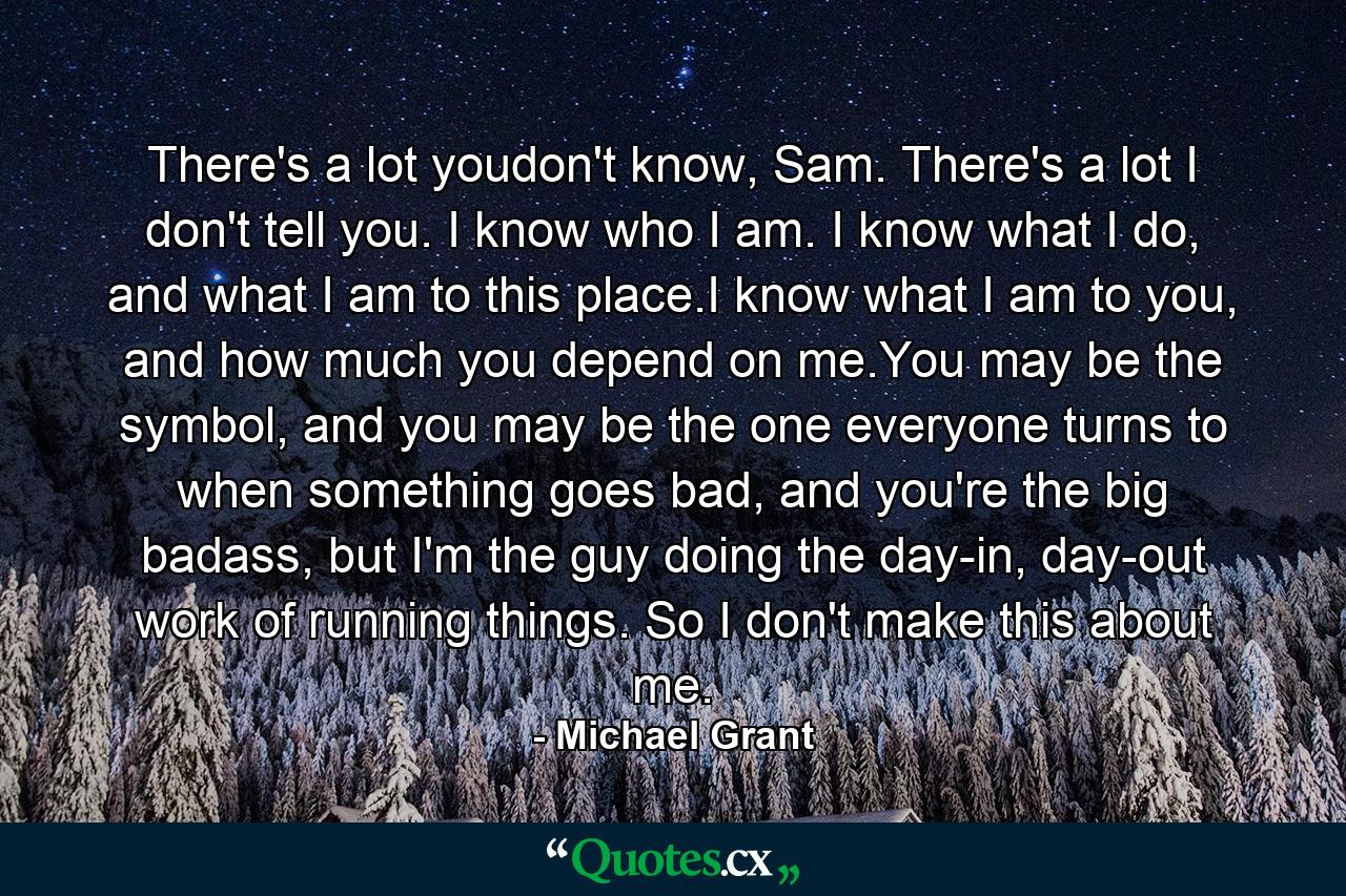 There's a lot youdon't know, Sam. There's a lot I don't tell you. I know who I am. I know what I do, and what I am to this place.I know what I am to you, and how much you depend on me.You may be the symbol, and you may be the one everyone turns to when something goes bad, and you're the big badass, but I'm the guy doing the day-in, day-out work of running things. So I don't make this about me. - Quote by Michael Grant