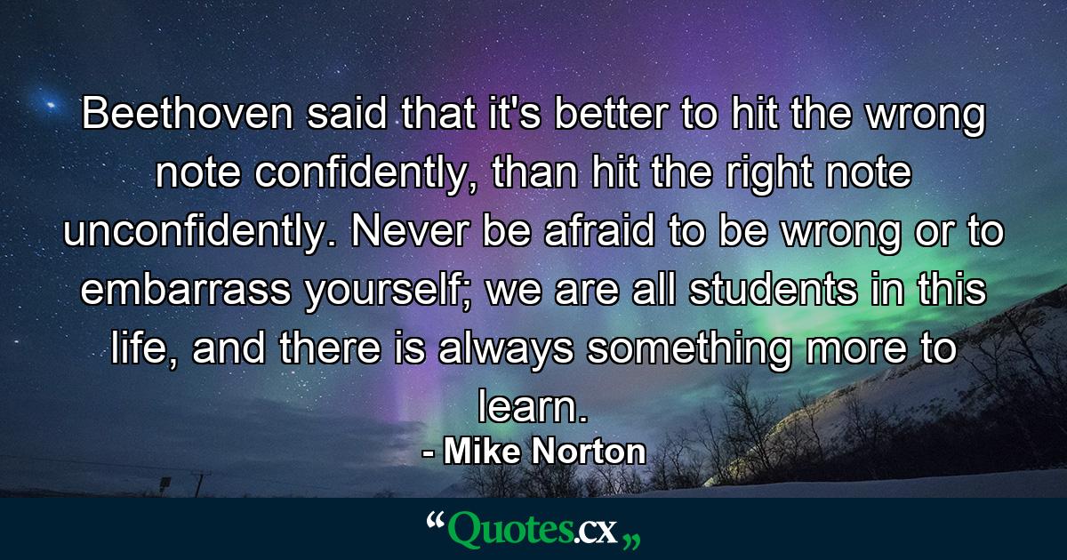 Beethoven said that it's better to hit the wrong note confidently, than hit the right note unconfidently. Never be afraid to be wrong or to embarrass yourself; we are all students in this life, and there is always something more to learn. - Quote by Mike Norton