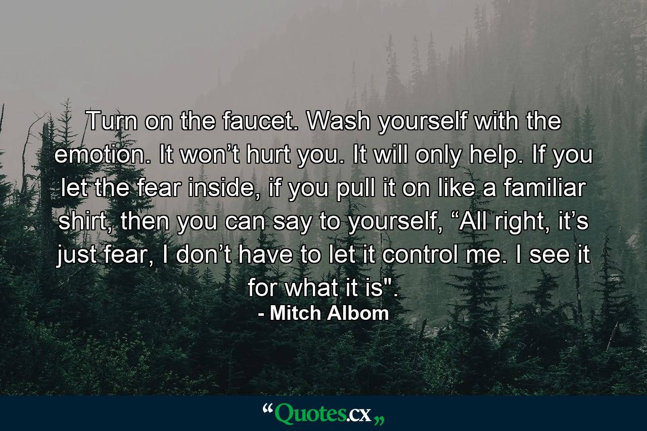 Turn on the faucet. Wash yourself with the emotion. It won’t hurt you. It will only help. If you let the fear inside, if you pull it on like a familiar shirt, then you can say to yourself, “All right, it’s just fear, I don’t have to let it control me. I see it for what it is