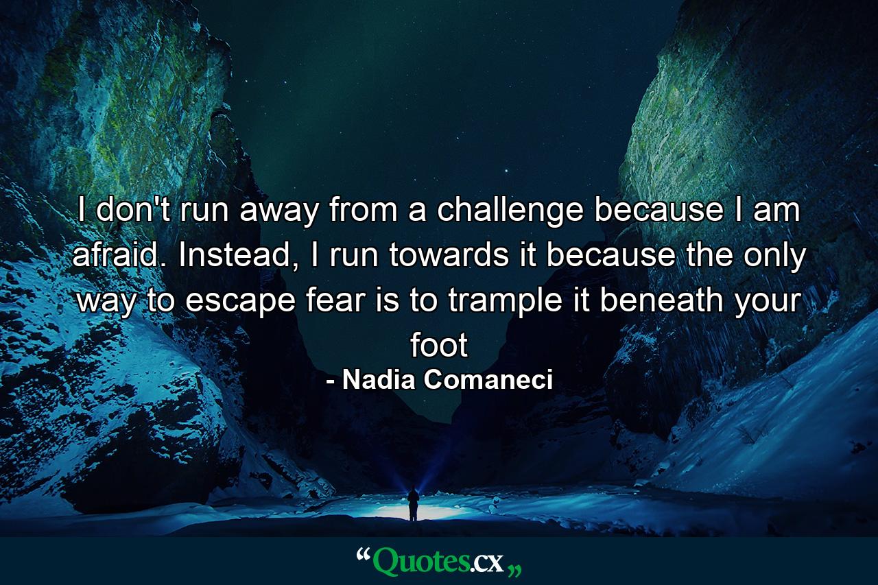 I don't run away from a challenge because I am afraid. Instead, I run towards it because the only way to escape fear is to trample it beneath your foot - Quote by Nadia Comaneci