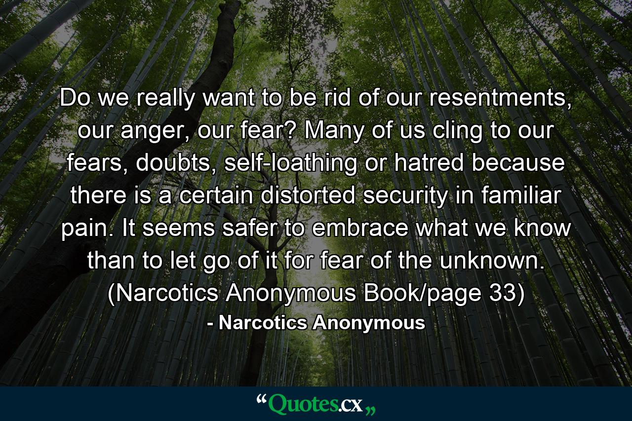 Do we really want to be rid of our resentments, our anger, our fear? Many of us cling to our fears, doubts, self-loathing or hatred because there is a certain distorted security in familiar pain. It seems safer to embrace what we know than to let go of it for fear of the unknown. (Narcotics Anonymous Book/page 33) - Quote by Narcotics Anonymous