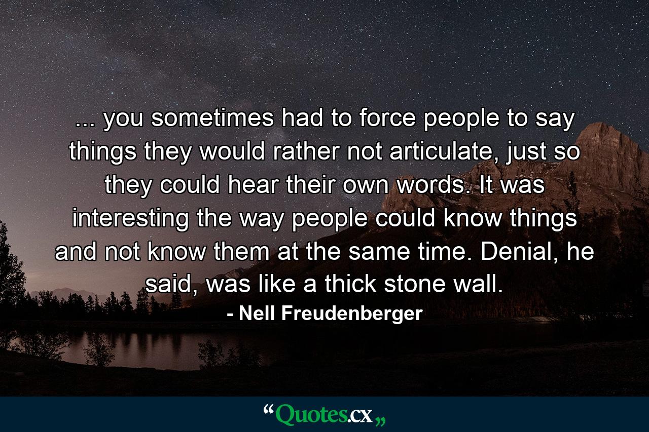 ... you sometimes had to force people to say things they would rather not articulate, just so they could hear their own words. It was interesting the way people could know things and not know them at the same time. Denial, he said, was like a thick stone wall. - Quote by Nell Freudenberger