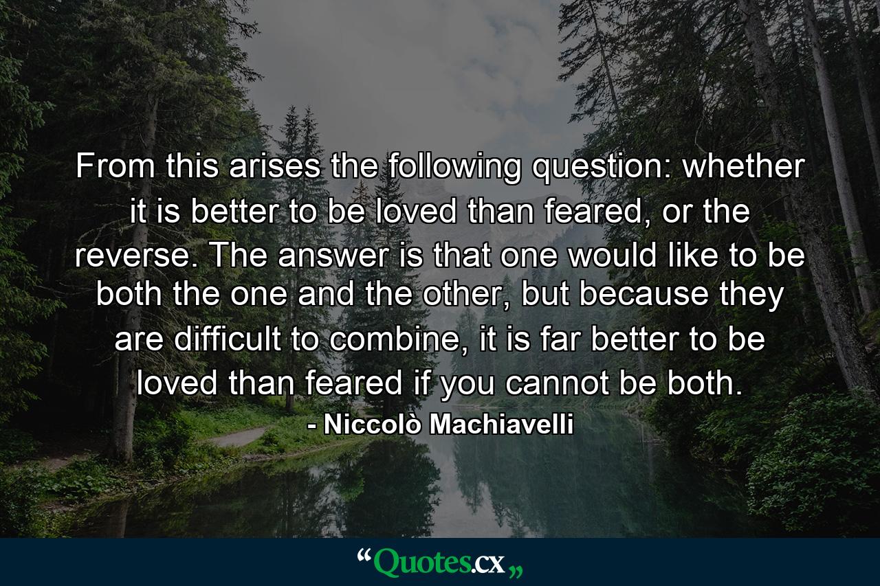 From this arises the following question: whether it is better to be loved than feared, or the reverse. The answer is that one would like to be both the one and the other, but because they are difficult to combine, it is far better to be loved than feared if you cannot be both. - Quote by Niccolò Machiavelli