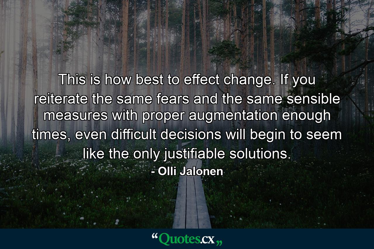 This is how best to effect change. If you reiterate the same fears and the same sensible measures with proper augmentation enough times, even difficult decisions will begin to seem like the only justifiable solutions. - Quote by Olli Jalonen