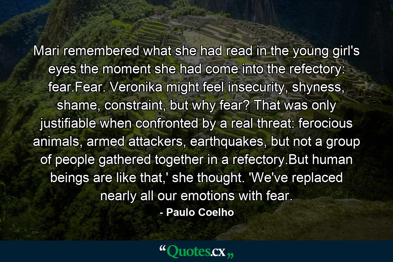 Mari remembered what she had read in the young girl's eyes the moment she had come into the refectory: fear.Fear. Veronika might feel insecurity, shyness, shame, constraint, but why fear? That was only justifiable when confronted by a real threat: ferocious animals, armed attackers, earthquakes, but not a group of people gathered together in a refectory.But human beings are like that,' she thought. 'We've replaced nearly all our emotions with fear. - Quote by Paulo Coelho