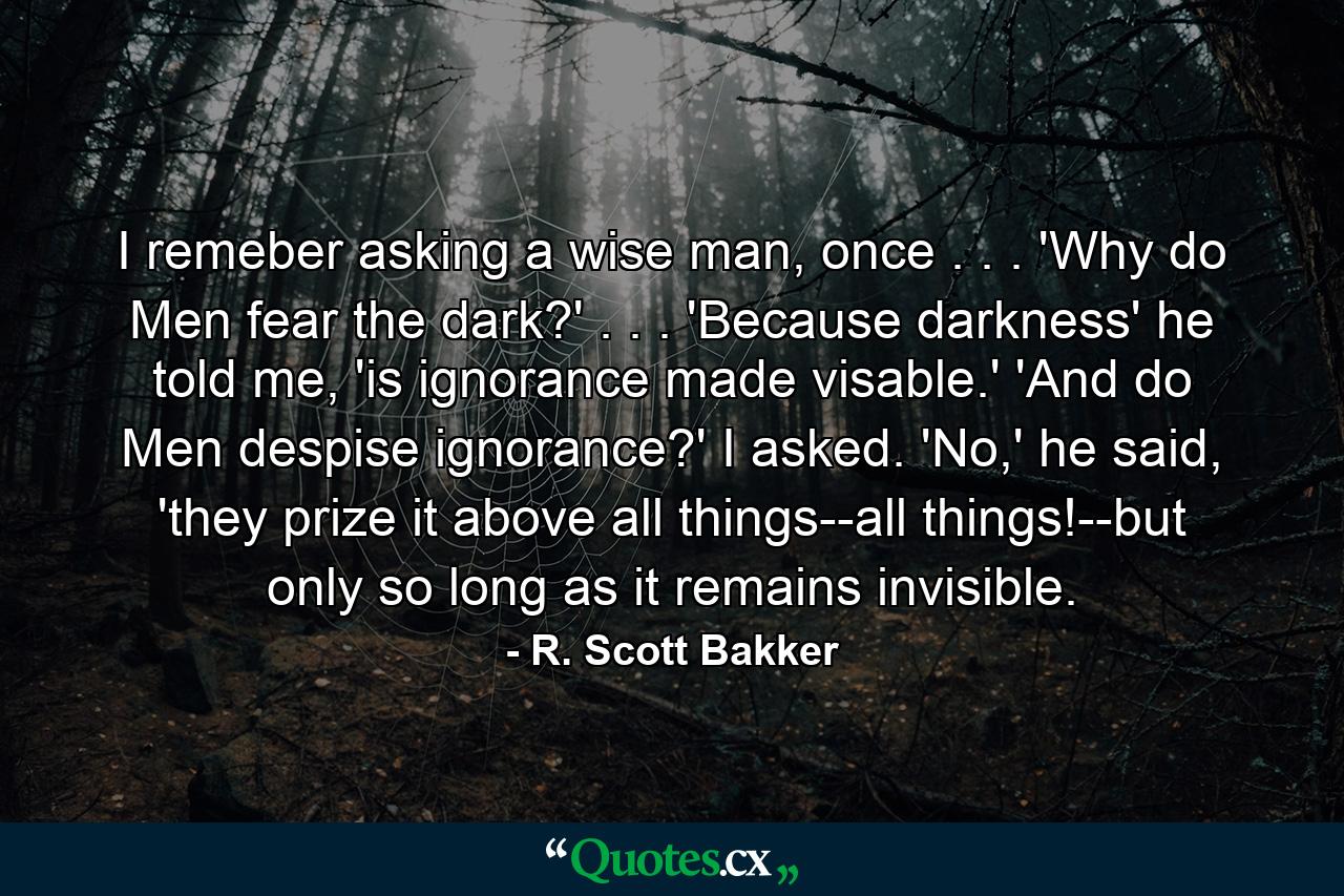 I remeber asking a wise man, once . . . 'Why do Men fear the dark?' . . . 'Because darkness' he told me, 'is ignorance made visable.' 'And do Men despise ignorance?' I asked. 'No,' he said, 'they prize it above all things--all things!--but only so long as it remains invisible. - Quote by R. Scott Bakker