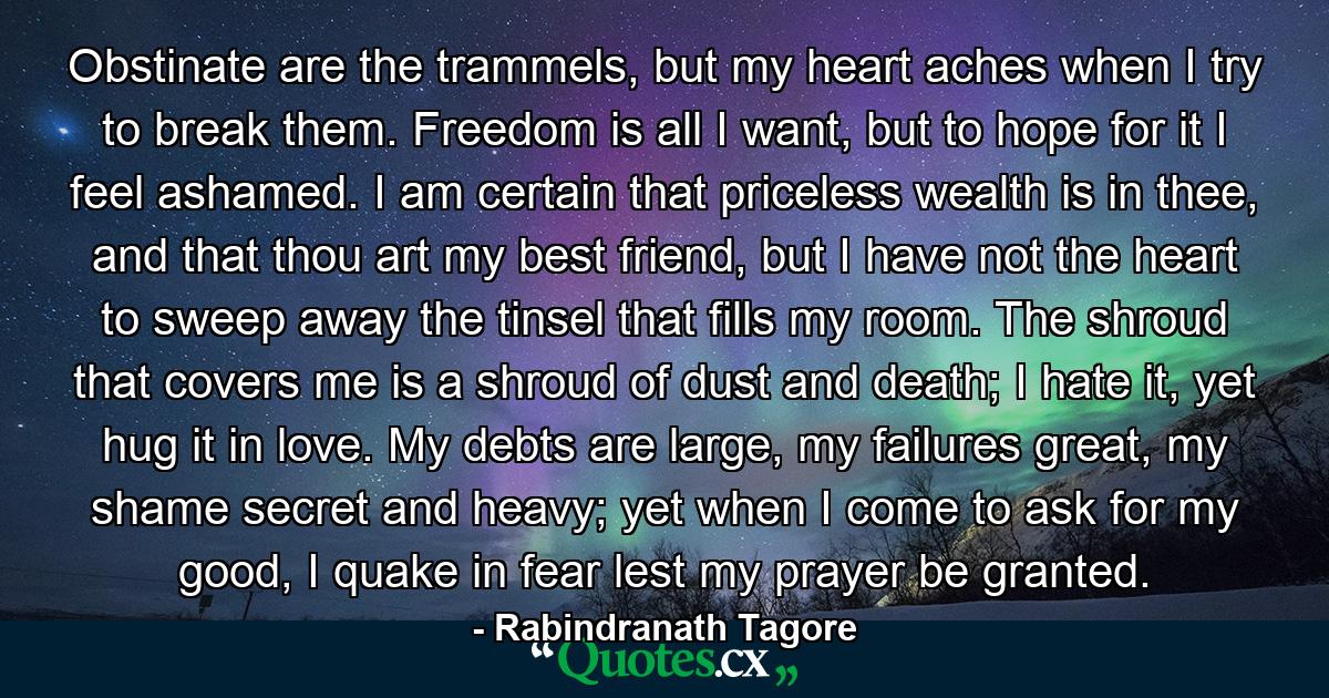 Obstinate are the trammels, but my heart aches when I try to break them. Freedom is all I want, but to hope for it I feel ashamed. I am certain that priceless wealth is in thee, and that thou art my best friend, but I have not the heart to sweep away the tinsel that fills my room. The shroud that covers me is a shroud of dust and death; I hate it, yet hug it in love. My debts are large, my failures great, my shame secret and heavy; yet when I come to ask for my good, I quake in fear lest my prayer be granted. - Quote by Rabindranath Tagore